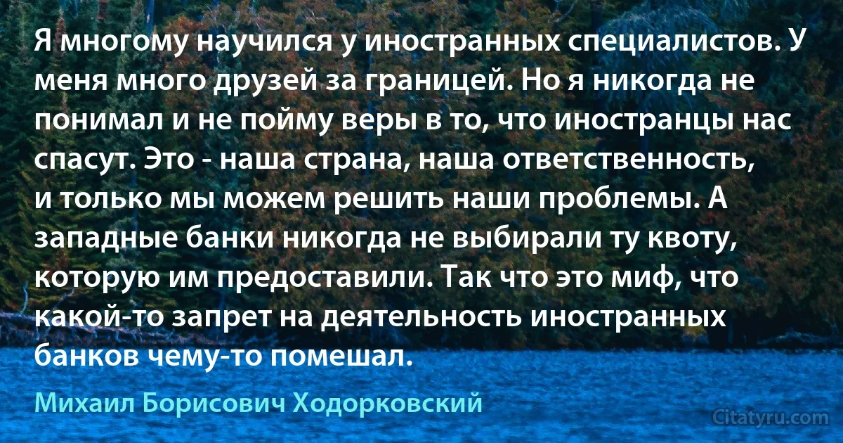 Я многому научился у иностранных специалистов. У меня много друзей за границей. Но я никогда не понимал и не пойму веры в то, что иностранцы нас спасут. Это - наша страна, наша ответственность, и только мы можем решить наши проблемы. А западные банки никогда не выбирали ту квоту, которую им предоставили. Так что это миф, что какой-то запрет на деятельность иностранных банков чему-то помешал. (Михаил Борисович Ходорковский)