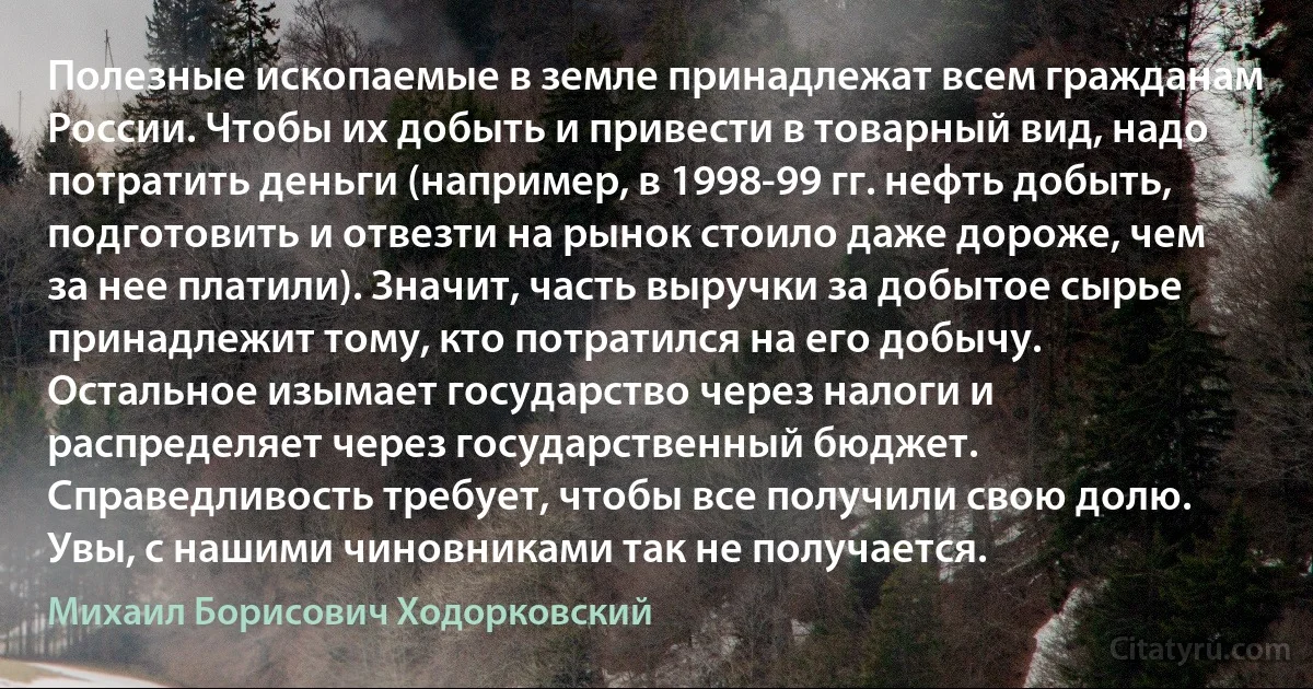 Полезные ископаемые в земле принадлежат всем гражданам России. Чтобы их добыть и привести в товарный вид, надо потратить деньги (например, в 1998-99 гг. нефть добыть, подготовить и отвезти на рынок стоило даже дороже, чем за нее платили). Значит, часть выручки за добытое сырье принадлежит тому, кто потратился на его добычу. Остальное изымает государство через налоги и распределяет через государственный бюджет. Справедливость требует, чтобы все получили свою долю. Увы, с нашими чиновниками так не получается. (Михаил Борисович Ходорковский)