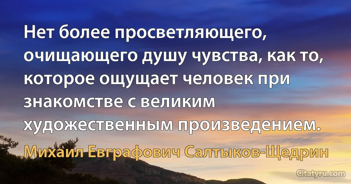 Нет более просветляющего, очищающего душу чувства, как то, которое ощущает человек при знакомстве с великим художественным произведением. (Михаил Евграфович Салтыков-Щедрин)