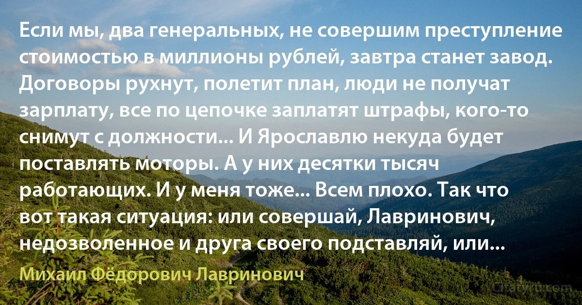 Если мы, два генеральных, не совершим преступление стоимостью в миллионы рублей, завтра станет завод. Договоры рухнут, полетит план, люди не получат зарплату, все по цепочке заплатят штрафы, кого-то снимут с должности... И Ярославлю некуда будет поставлять моторы. А у них десятки тысяч работающих. И у меня тоже... Всем плохо. Так что вот такая ситуация: или совершай, Лавринович, недозволенное и друга своего подставляй, или... (Михаил Фёдорович Лавринович)