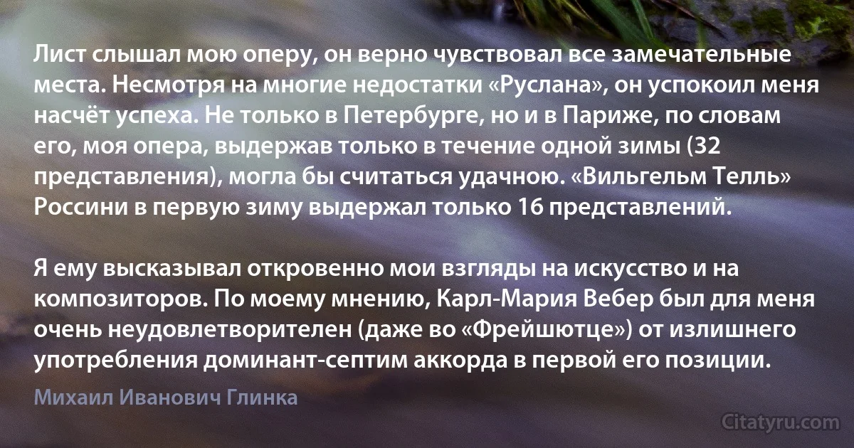 Лист слышал мою оперу, он верно чувствовал все замечательные места. Несмотря на многие недостатки «Руслана», он успокоил меня насчёт успеха. Не только в Петербурге, но и в Париже, по словам его, моя опера, выдержав только в течение одной зимы (32 представления), могла бы считаться удачною. «Вильгельм Телль» Россини в первую зиму выдержал только 16 представлений.

Я ему высказывал откровенно мои взгляды на искусство и на композиторов. По моему мнению, Карл-Мария Вебер был для меня очень неудовлетворителен (даже во «Фрейшютце») от излишнего употребления доминант-септим аккорда в первой его позиции. (Михаил Иванович Глинка)