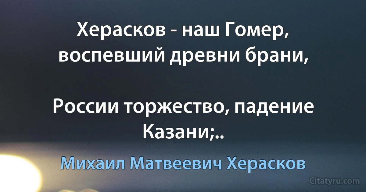 Херасков - наш Гомер, воспевший древни брани,

России торжество, падение Казани;.. (Михаил Матвеевич Херасков)