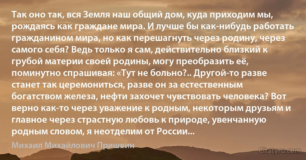 Так оно так, вся Земля наш общий дом, куда приходим мы, рождаясь как граждане мира. И лучше бы как-нибудь работать гражданином мира, но как перешагнуть через родину, через самого себя? Ведь только я сам, действительно близкий к грубой материи своей родины, могу преобразить её, поминутно спрашивая: «Тут не больно?.. Другой-то разве станет так церемониться, разве он за естественным богатством железа, нефти захочет чувствовать человека? Вот верно как-то через уважение к родным, некоторым друзьям и главное через страстную любовь к природе, увенчанную родным словом, я неотделим от России... (Михаил Михайлович Пришвин)