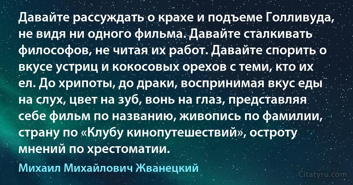 Давайте рассуждать о крахе и подъеме Голливуда, не видя ни одного фильма. Давайте сталкивать философов, не читая их работ. Давайте спорить о вкусе устриц и кокосовых орехов с теми, кто их ел. До хрипоты, до драки, воспринимая вкус еды на слух, цвет на зуб, вонь на глаз, представляя себе фильм по названию, живопись по фамилии, страну по «Клубу кинопутешествий», остроту мнений по хрестоматии. (Михаил Михайлович Жванецкий)