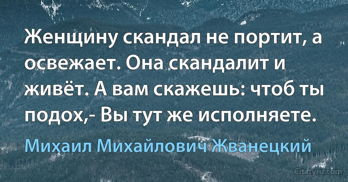 Женщину скандал не портит, а освежает. Она скандалит и живёт. А вам скажешь: чтоб ты подох,- Вы тут же исполняете. (Михаил Михайлович Жванецкий)