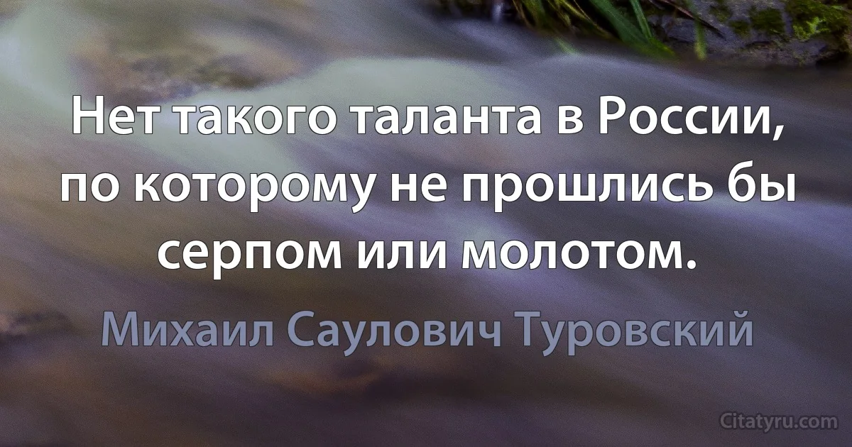 Нет такого таланта в России, по которому не прошлись бы серпом или молотом. (Михаил Саулович Туровский)