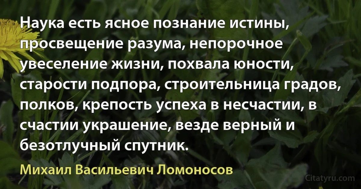 Наука есть ясное познание истины, просвещение разума, непорочное увеселение жизни, похвала юности, старости подпора, строительница градов, полков, крепость успеха в несчастии, в счастии украшение, везде верный и безотлучный спутник. (Михаил Васильевич Ломоносов)