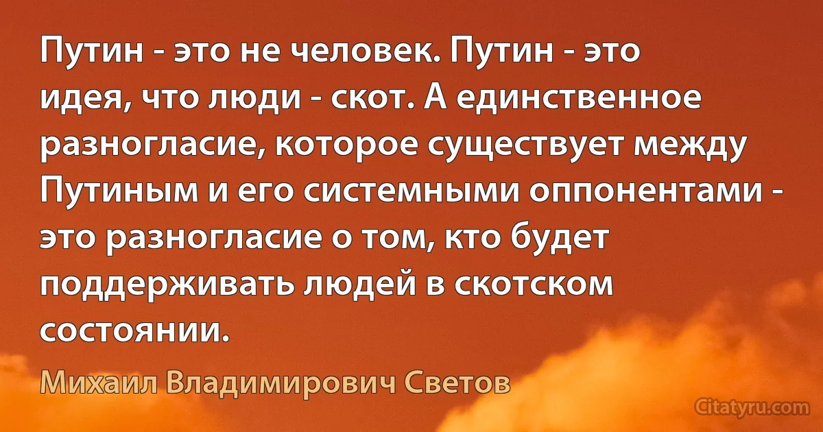 Путин - это не человек. Путин - это идея, что люди - скот. А единственное разногласие, которое существует между Путиным и его системными оппонентами - это разногласие о том, кто будет поддерживать людей в скотском состоянии. (Михаил Владимирович Светов)