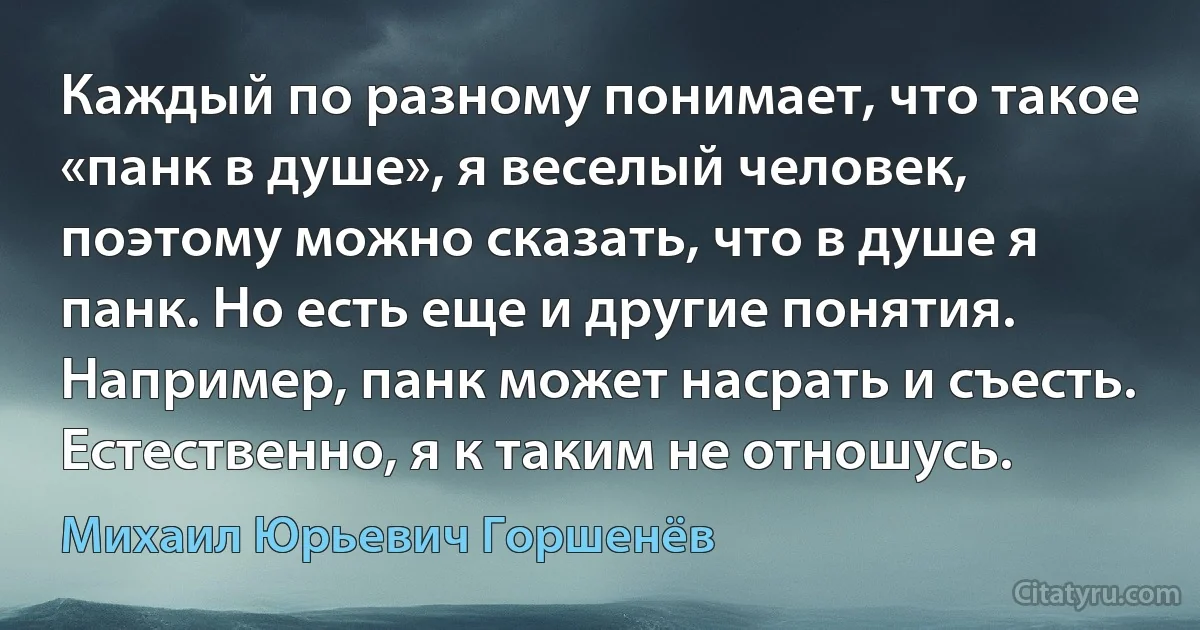 Каждый по разному понимает, что такое «панк в душе», я веселый человек, поэтому можно сказать, что в душе я панк. Но есть еще и другие понятия. Например, панк может насрать и съесть. Естественно, я к таким не отношусь. (Михаил Юрьевич Горшенёв)