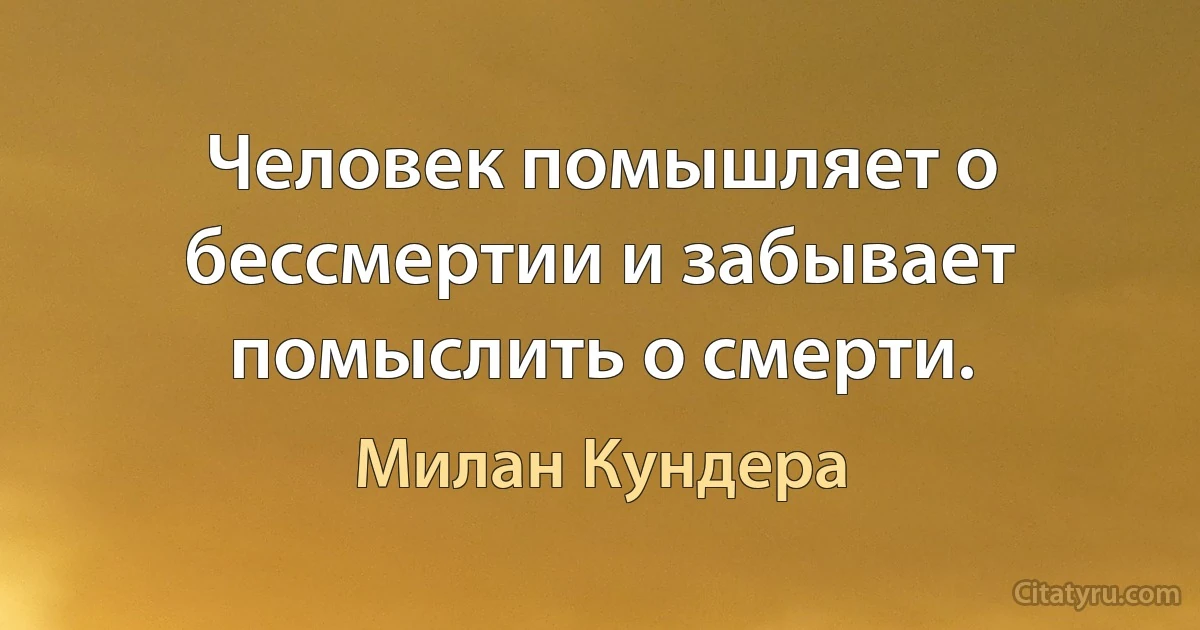 Человек помышляет о бессмертии и забывает помыслить о смерти. (Милан Кундера)