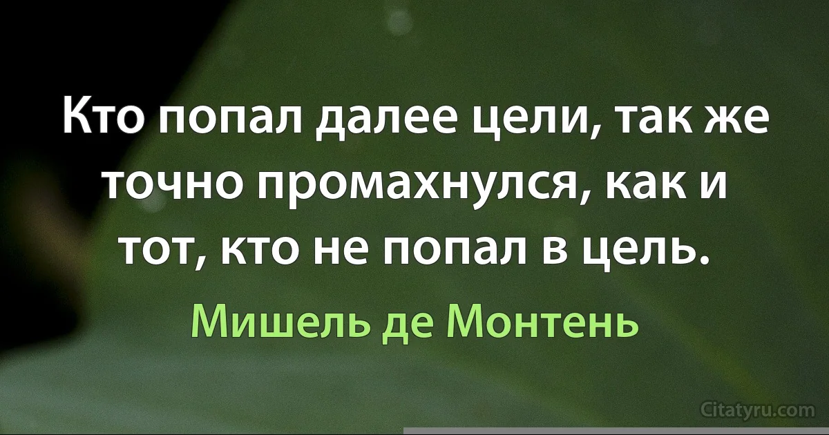 Кто попал далее цели, так же точно промахнулся, как и тот, кто не попал в цель. (Мишель де Монтень)