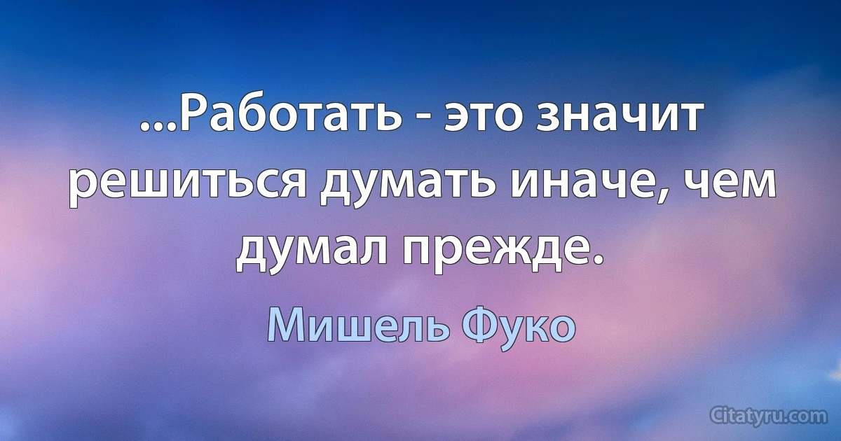 ...Работать - это значит решиться думать иначе, чем думал прежде. (Мишель Фуко)