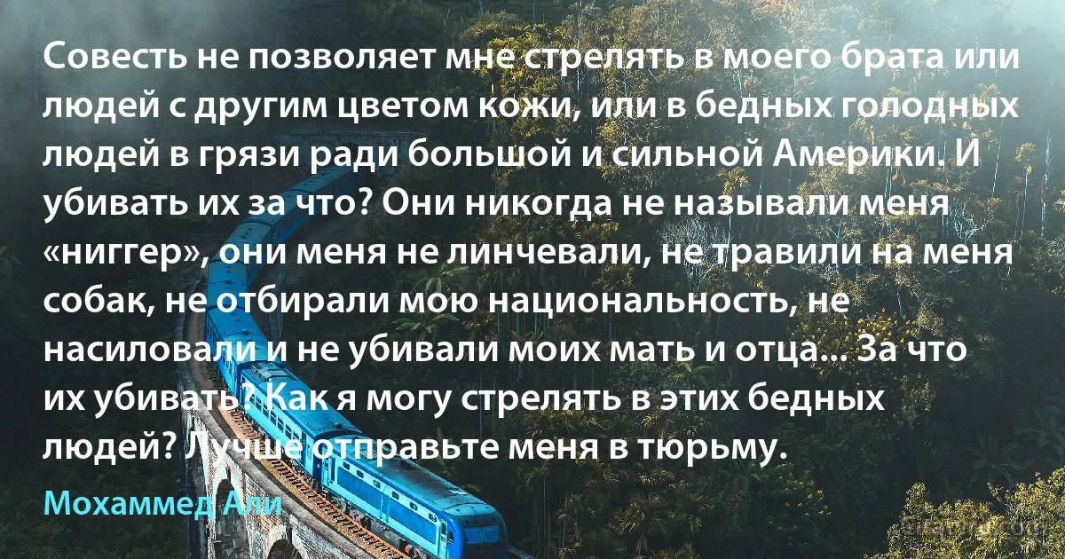 Совесть не позволяет мне стрелять в моего брата или людей с другим цветом кожи, или в бедных голодных людей в грязи ради большой и сильной Америки. И убивать их за что? Они никогда не называли меня «ниггер», они меня не линчевали, не травили на меня собак, не отбирали мою национальность, не насиловали и не убивали моих мать и отца... За что их убивать? Как я могу стрелять в этих бедных людей? Лучше отправьте меня в тюрьму. (Мохаммед Али)