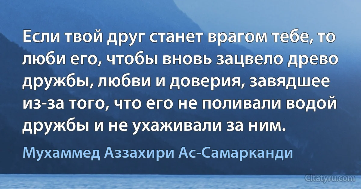 Если твой друг станет врагом тебе, то люби его, чтобы вновь зацвело древо дружбы, любви и доверия, завядшее из-за того, что его не поливали водой дружбы и не ухаживали за ним. (Мухаммед Аззахири Ас-Самарканди)