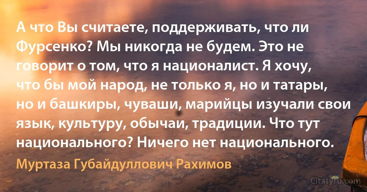 А что Вы считаете, поддерживать, что ли Фурсенко? Мы никогда не будем. Это не говорит о том, что я националист. Я хочу, что бы мой народ, не только я, но и татары, но и башкиры, чуваши, марийцы изучали свои язык, культуру, обычаи, традиции. Что тут национального? Ничего нет национального. (Муртаза Губайдуллович Рахимов)