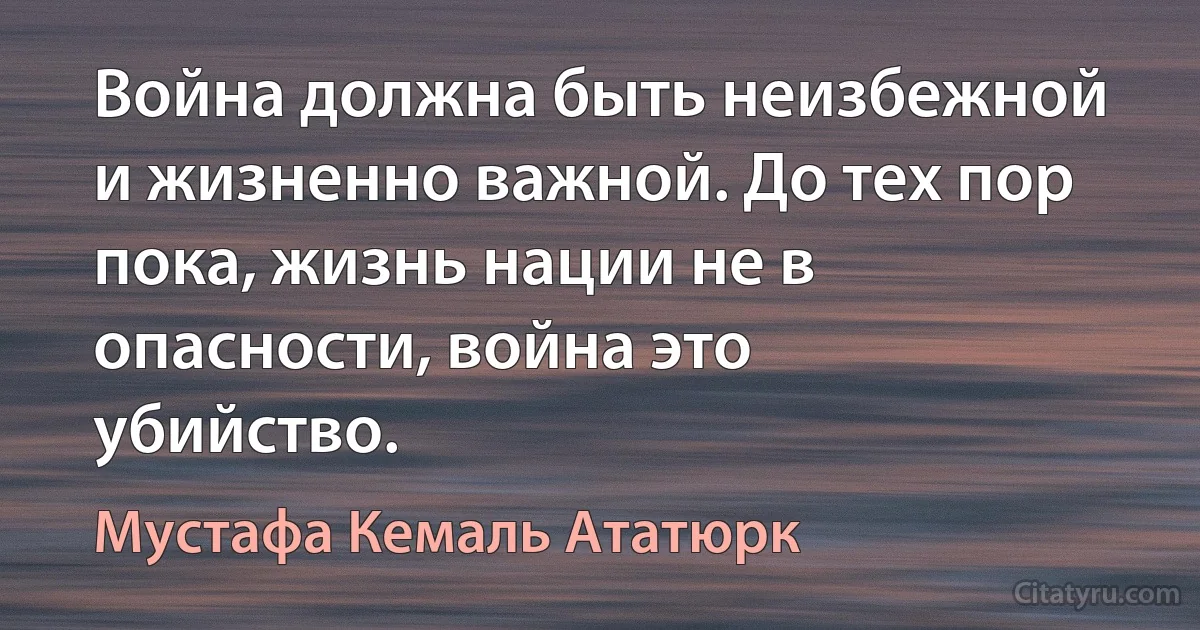 Война должна быть неизбежной и жизненно важной. До тех пор пока, жизнь нации не в опасности, война это убийство. (Мустафа Кемаль Ататюрк)