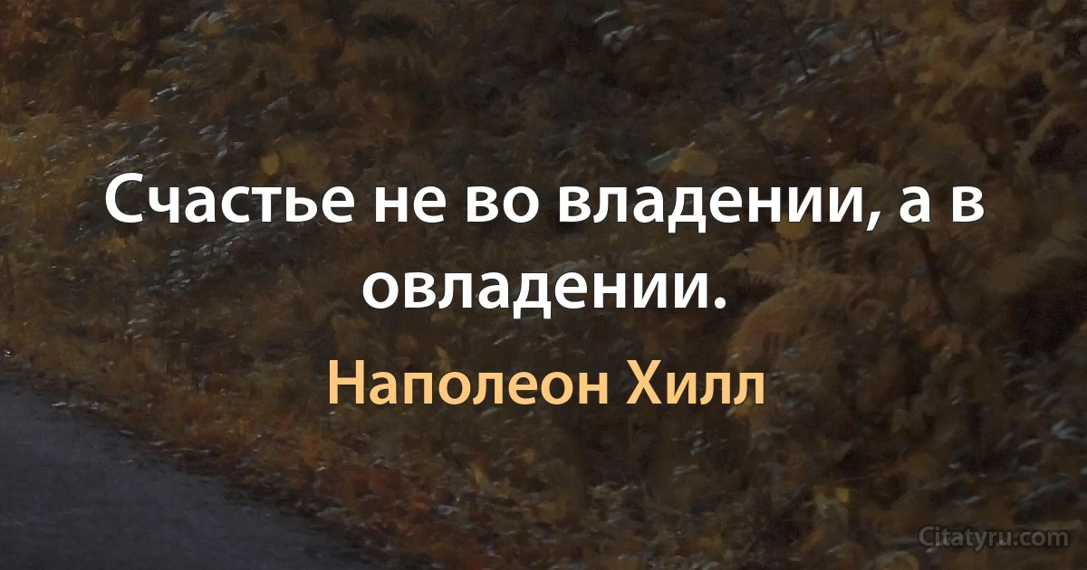 Счастье не во владении, а в овладении. (Наполеон Хилл)