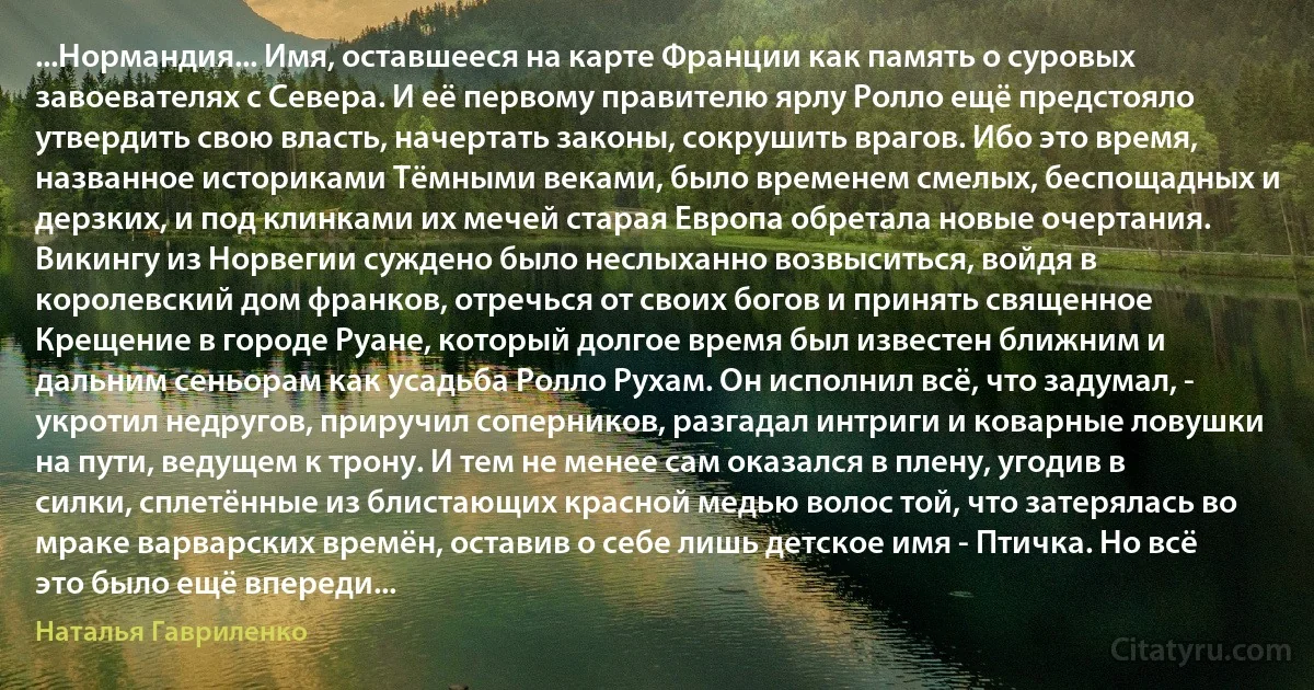 ...Нормандия... Имя, оставшееся на карте Франции как память о суровых завоевателях с Севера. И её первому правителю ярлу Ролло ещё предстояло утвердить свою власть, начертать законы, сокрушить врагов. Ибо это время, названное историками Тёмными веками, было временем смелых, беспощадных и дерзких, и под клинками их мечей старая Европа обретала новые очертания. Викингу из Норвегии суждено было неслыханно возвыситься, войдя в королевский дом франков, отречься от своих богов и принять священное Крещение в городе Руане, который долгое время был известен ближним и дальним сеньорам как усадьба Ролло Рухам. Он исполнил всё, что задумал, - укротил недругов, приручил соперников, разгадал интриги и коварные ловушки на пути, ведущем к трону. И тем не менее сам оказался в плену, угодив в силки, сплетённые из блистающих красной медью волос той, что затерялась во мраке варварских времён, оставив о себе лишь детское имя - Птичка. Но всё это было ещё впереди... (Наталья Гавриленко)