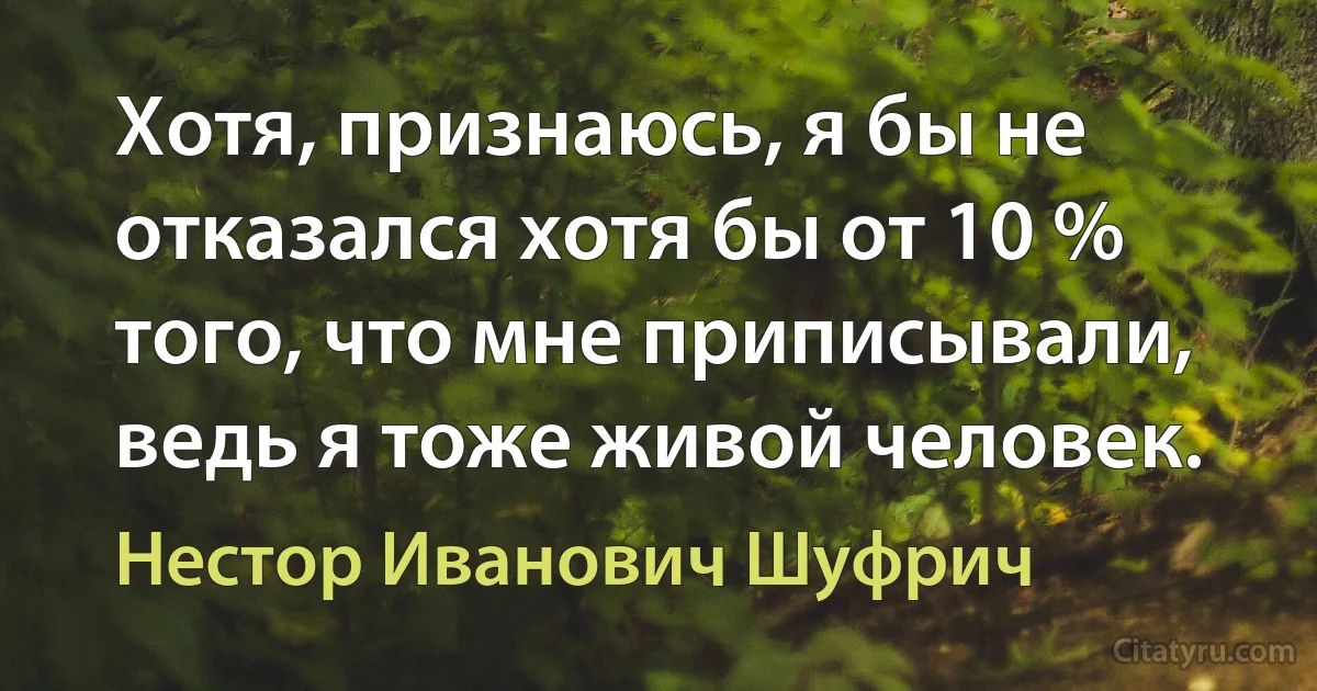 Хотя, признаюсь, я бы не отказался хотя бы от 10 % того, что мне приписывали, ведь я тоже живой человек. (Нестор Иванович Шуфрич)