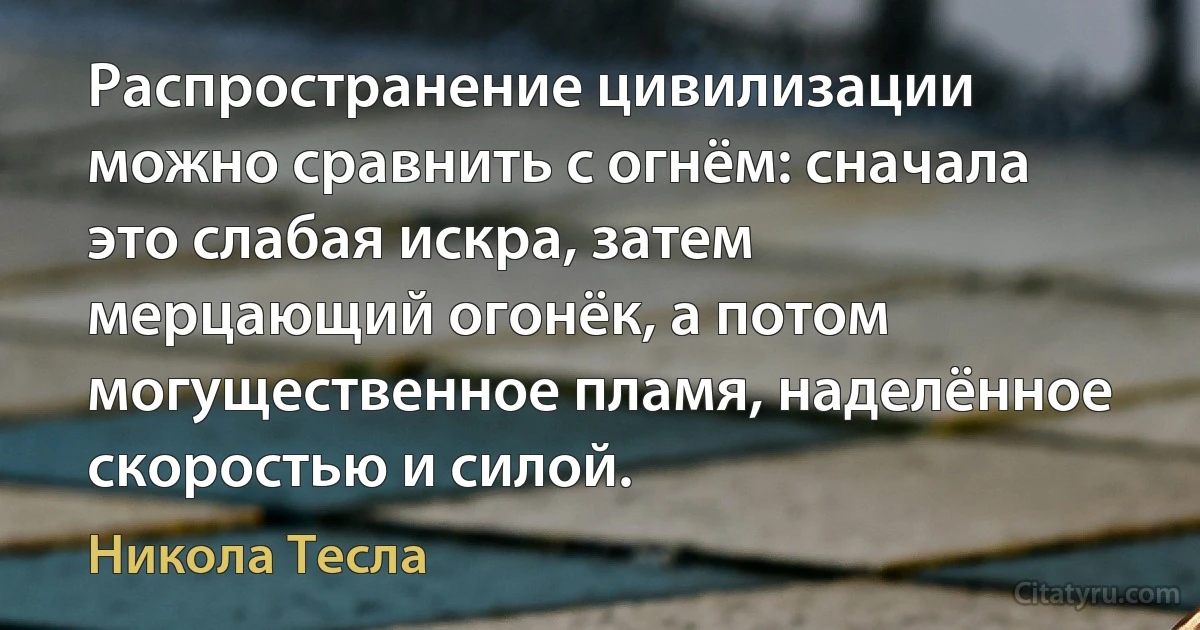 Распространение цивилизации можно сравнить с огнём: сначала это слабая искра, затем мерцающий огонёк, а потом могущественное пламя, наделённое скоростью и силой. (Никола Тесла)