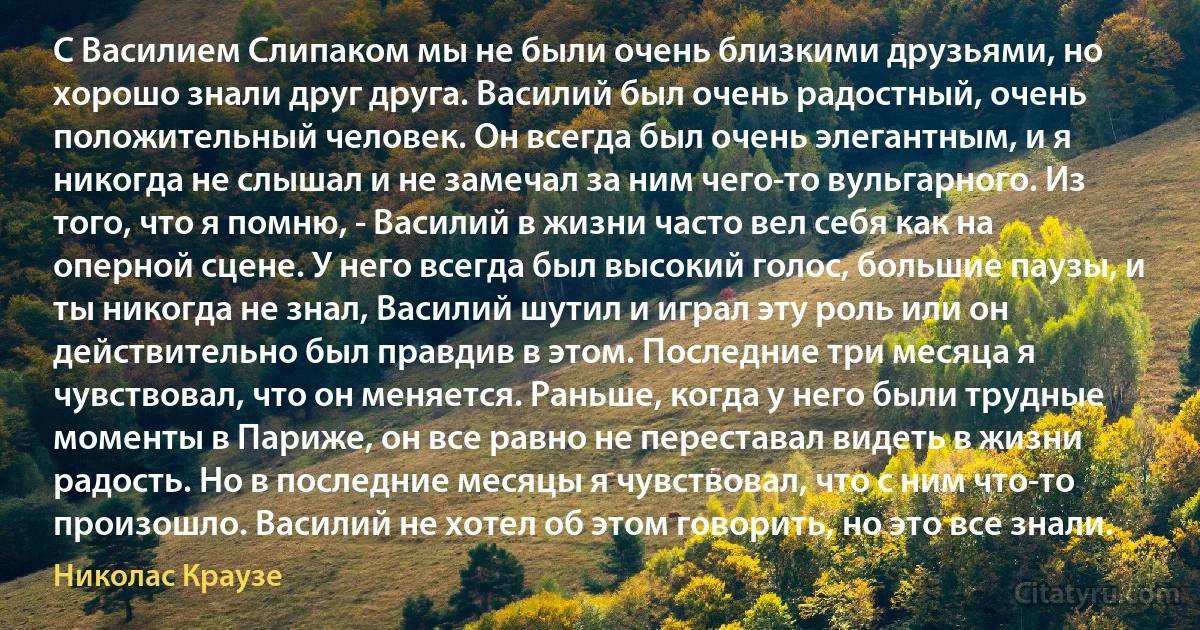 С Василием Слипаком мы не были очень близкими друзьями, но хорошо знали друг друга. Василий был очень радостный, очень положительный человек. Он всегда был очень элегантным, и я никогда не слышал и не замечал за ним чего-то вульгарного. Из того, что я помню, - Василий в жизни часто вел себя как на оперной сцене. У него всегда был высокий голос, большие паузы, и ты никогда не знал, Василий шутил и играл эту роль или он действительно был правдив в этом. Последние три месяца я чувствовал, что он меняется. Раньше, когда у него были трудные моменты в Париже, он все равно не переставал видеть в жизни радость. Но в последние месяцы я чувствовал, что с ним что-то произошло. Василий не хотел об этом говорить, но это все знали. (Николас Краузе)