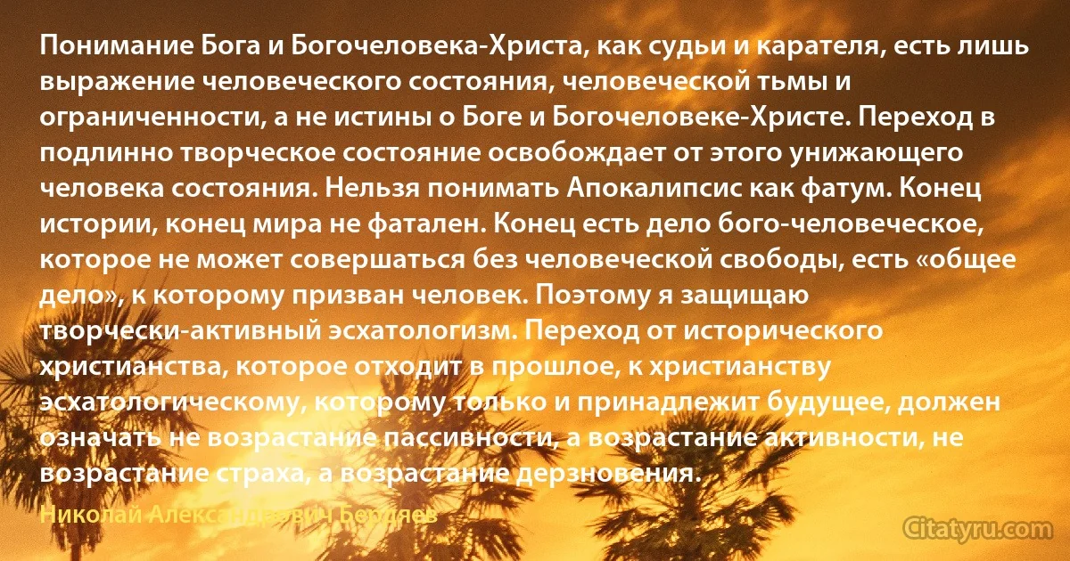 Понимание Бога и Богочеловека-Христа, как судьи и карателя, есть лишь выражение человеческого состояния, человеческой тьмы и ограниченности, а не истины о Боге и Богочеловеке-Христе. Переход в подлинно творческое состояние освобождает от этого унижающего человека состояния. Нельзя понимать Апокалипсис как фатум. Конец истории, конец мира не фатален. Конец есть дело бого-человеческое, которое не может совершаться без человеческой свободы, есть «общее дело», к которому призван человек. Поэтому я защищаю творчески-активный эсхатологизм. Переход от исторического христианства, которое отходит в прошлое, к христианству эсхатологическому, которому только и принадлежит будущее, должен означать не возрастание пассивности, а возрастание активности, не возрастание страха, а возрастание дерзновения. (Николай Александрович Бердяев)