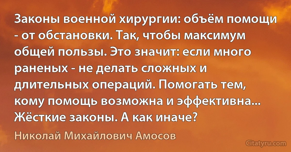 Законы военной хирургии: объём помощи - от обстановки. Так, чтобы максимум общей пользы. Это значит: если много раненых - не делать сложных и длительных операций. Помогать тем, кому помощь возможна и эффективна... Жёсткие законы. А как иначе? (Николай Михайлович Амосов)