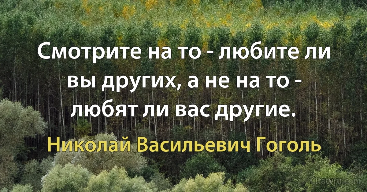 Смотрите на то - любите ли вы других, а не на то - любят ли вас другие. (Николай Васильевич Гоголь)