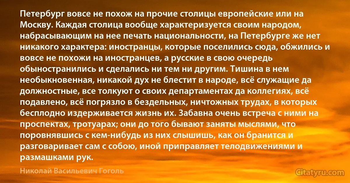 Петербург вовсе не похож на прочие столицы европейские или на Москву. Каждая столица вообще характеризуется своим народом, набрасывающим на нее печать национальности, на Петербурге же нет никакого характера: иностранцы, которые поселились сюда, обжились и вовсе не похожи на иностранцев, а русские в свою очередь обыностранились и сделались ни тем ни другим. Тишина в нем необыкновенная, никакой дух не блестит в народе, всё служащие да должностные, все толкуют о своих департаментах да коллегиях, всё подавлено, всё погрязло в бездельных, ничтожных трудах, в которых бесплодно издерживается жизнь их. Забавна очень встреча с ними на проспектах, тротуарах; они до того бывают заняты мыслями, что поровнявшись с кем-нибудь из них слышишь, как он бранится и разговаривает сам с собою, иной приправляет телодвижениями и размашками рук. (Николай Васильевич Гоголь)