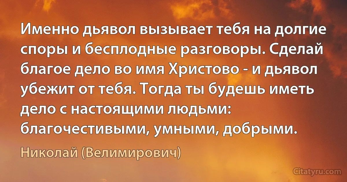 Именно дьявол вызывает тебя на долгие споры и бесплодные разговоры. Сделай благое дело во имя Христово - и дьявол убежит от тебя. Тогда ты будешь иметь дело с настоящими людьми: благочестивыми, умными, добрыми. (Николай (Велимирович))