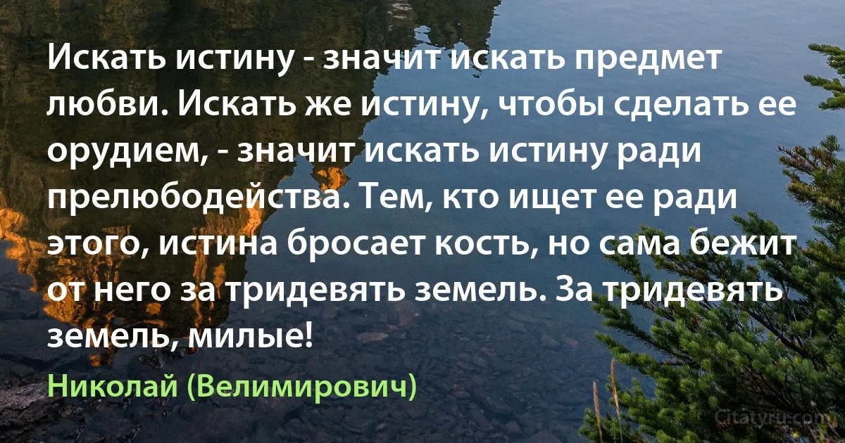 Искать истину - значит искать предмет любви. Искать же истину, чтобы сделать ее орудием, - значит искать истину ради прелюбодейства. Тем, кто ищет ее ради этого, истина бросает кость, но сама бежит от него за тридевять земель. За тридевять земель, милые! (Николай (Велимирович))