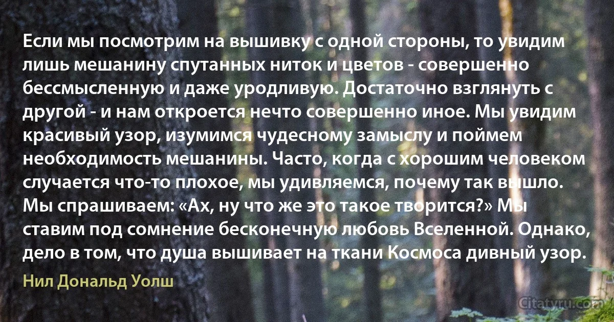 Если мы посмотрим на вышивку с одной стороны, то увидим лишь мешанину спутанных ниток и цветов - совершенно бессмысленную и даже уродливую. Достаточно взглянуть с другой - и нам откроется нечто совершенно иное. Мы увидим красивый узор, изумимся чудесному замыслу и поймем необходимость мешанины. Часто, когда с хорошим человеком случается что-то плохое, мы удивляемся, почему так вышло. Мы спрашиваем: «Ах, ну что же это такое творится?» Мы ставим под сомнение бесконечную любовь Вселенной. Однако, дело в том, что душа вышивает на ткани Космоса дивный узор. (Нил Дональд Уолш)