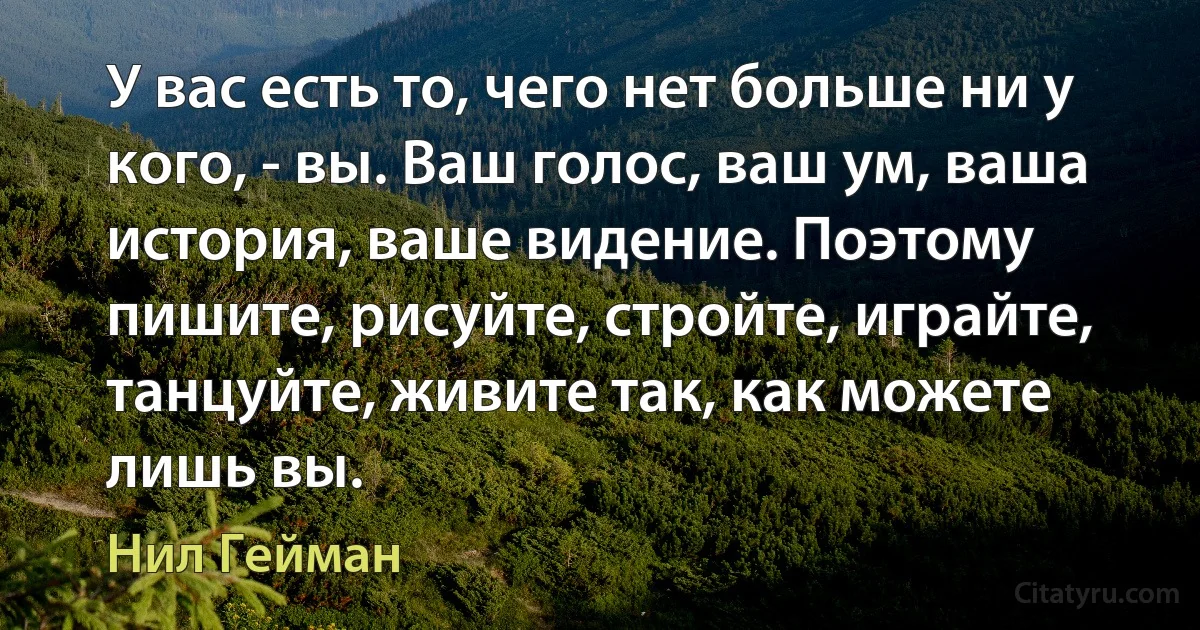 У вас есть то, чего нет больше ни у кого, - вы. Ваш голос, ваш ум, ваша история, ваше видение. Поэтому пишите, рисуйте, стройте, играйте, танцуйте, живите так, как можете лишь вы. (Нил Гейман)