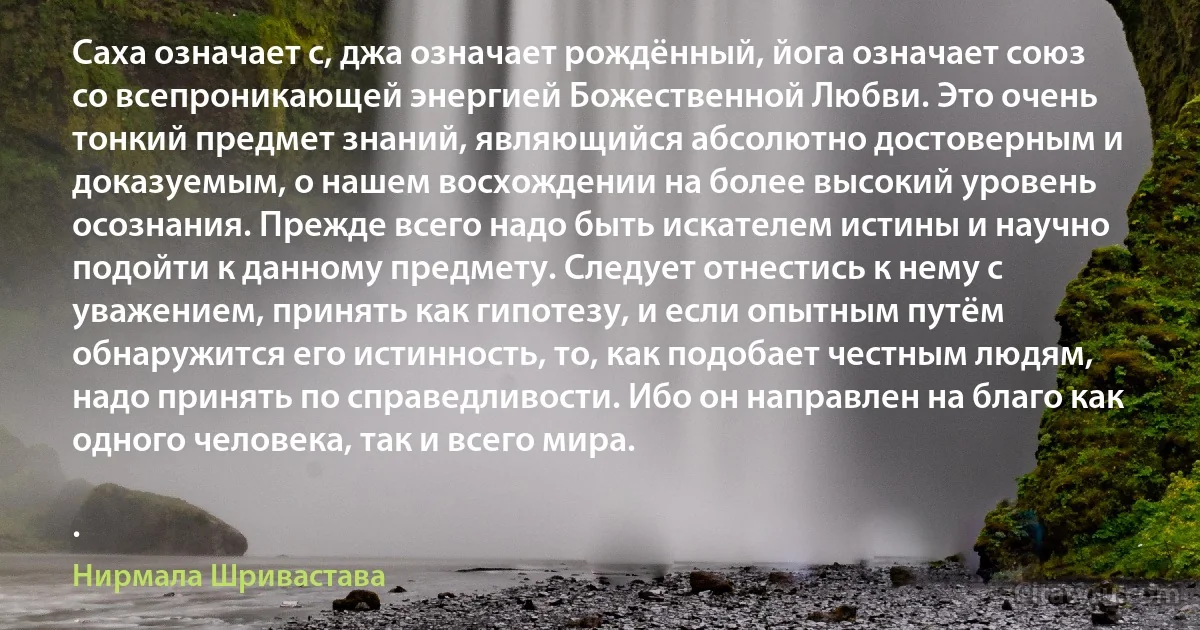 Саха означает с, джа означает рождённый, йога означает союз со всепроникающей энергией Божественной Любви. Это очень тонкий предмет знаний, являющийся абсолютно достоверным и доказуемым, о нашем восхождении на более высокий уровень осознания. Прежде всего надо быть искателем истины и научно подойти к данному предмету. Следует отнестись к нему с уважением, принять как гипотезу, и если опытным путём обнаружится его истинность, то, как подобает честным людям, надо принять по справедливости. Ибо он направлен на благо как одного человека, так и всего мира.

. (Нирмала Шривастава)