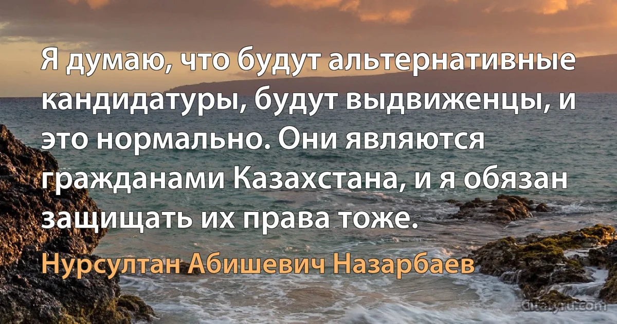 Я думаю, что будут альтернативные кандидатуры, будут выдвиженцы, и это нормально. Они являются гражданами Казахстана, и я обязан защищать их права тоже. (Нурсултан Абишевич Назарбаев)