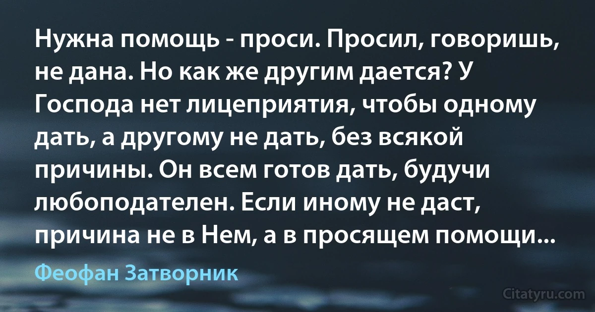 Нужна помощь - проси. Просил, говоришь, не дана. Но как же другим дается? У Господа нет лицеприятия, чтобы одному дать, а другому не дать, без всякой причины. Он всем готов дать, будучи любоподателен. Если иному не даст, причина не в Нем, а в просящем помощи... (Феофан Затворник)