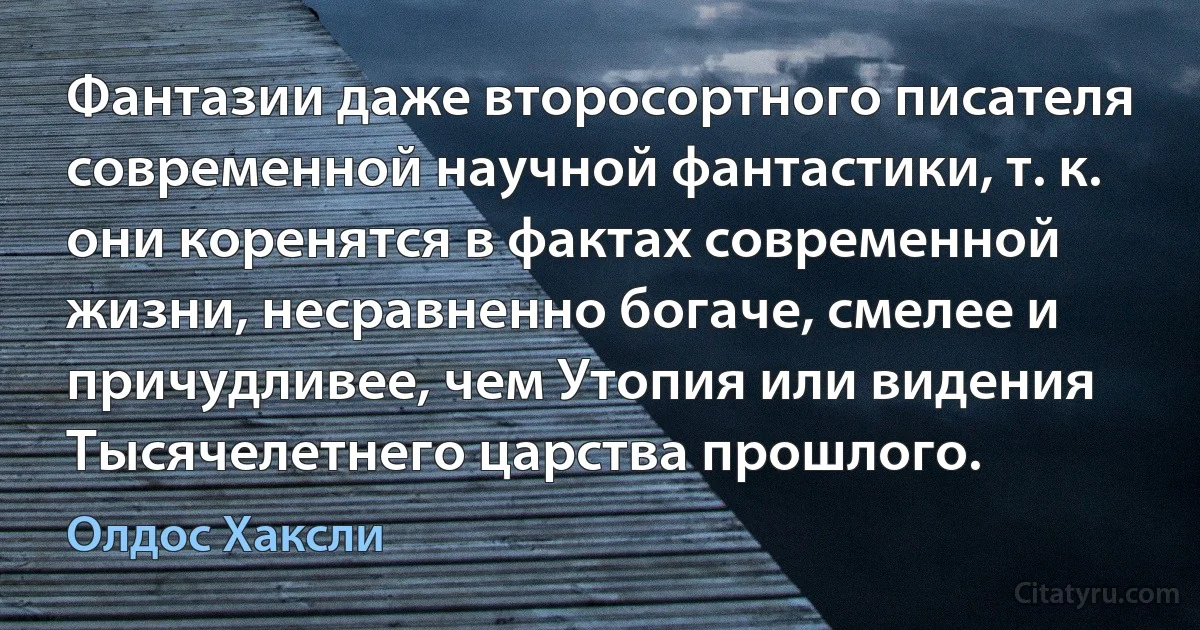 Фантазии даже второсортного писателя современной научной фантастики, т. к. они коренятся в фактах современной жизни, несравненно богаче, смелее и причудливее, чем Утопия или видения Тысячелетнего царства прошлого. (Олдос Хаксли)