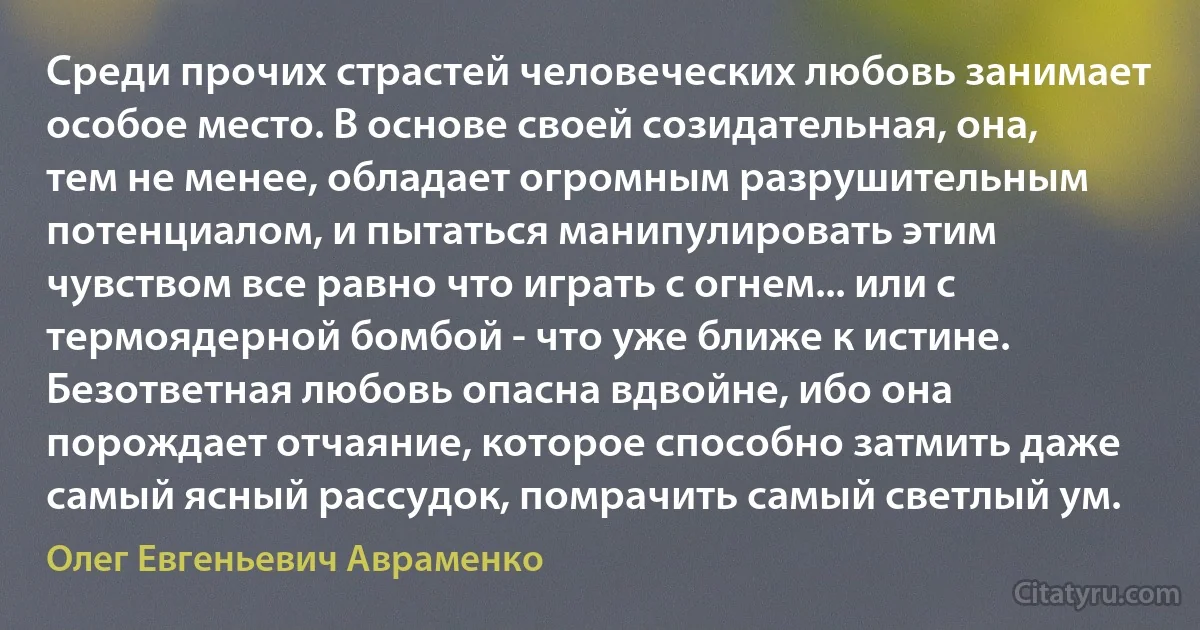 Среди прочих страстей человеческих любовь занимает особое место. В основе своей созидательная, она, тем не менее, обладает огромным разрушительным потенциалом, и пытаться манипулировать этим чувством все равно что играть с огнем... или с термоядерной бомбой - что уже ближе к истине. Безответная любовь опасна вдвойне, ибо она порождает отчаяние, которое способно затмить даже самый ясный рассудок, помрачить самый светлый ум. (Олег Евгеньевич Авраменко)