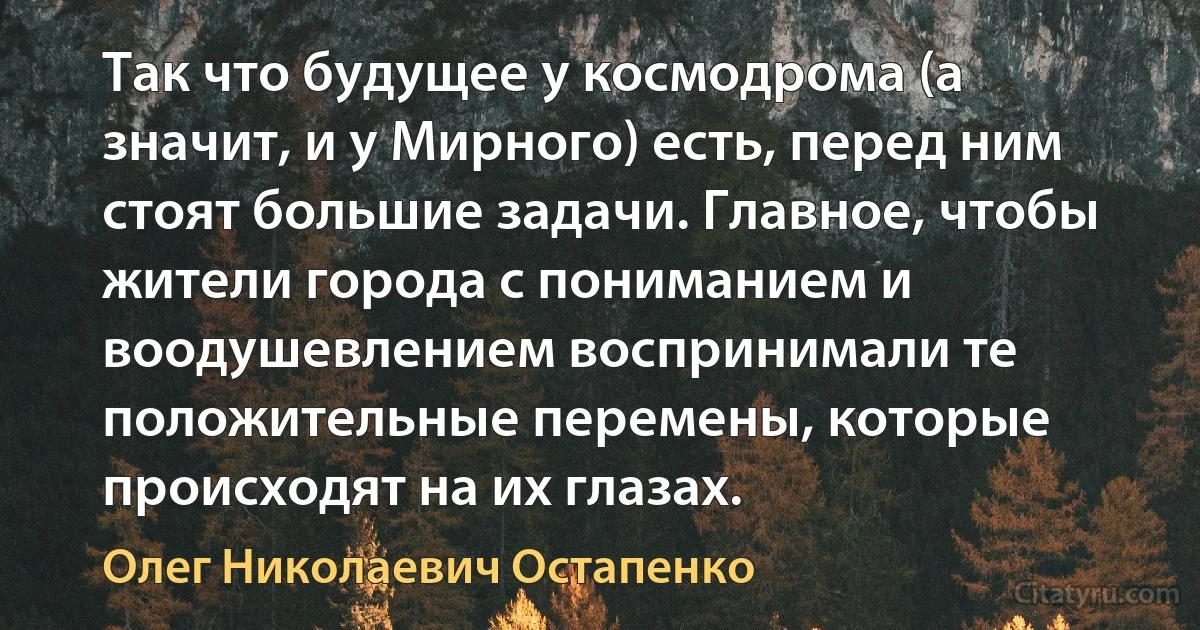 Так что будущее у космодрома (а значит, и у Мирного) есть, перед ним стоят большие задачи. Главное, чтобы жители города с пониманием и воодушевлением воспринимали те положительные перемены, которые происходят на их глазах. (Олег Николаевич Остапенко)