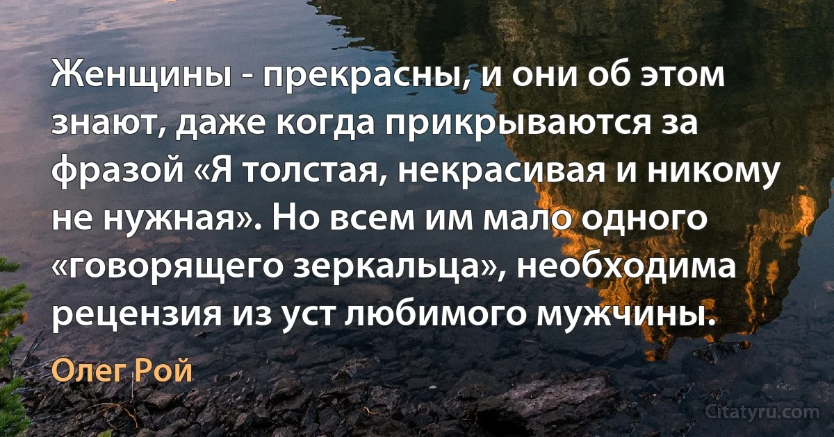 Женщины - прекрасны, и они об этом знают, даже когда прикрываются за фразой «Я толстая, некрасивая и никому не нужная». Но всем им мало одного «говорящего зеркальца», необходима рецензия из уст любимого мужчины. (Олег Рой)