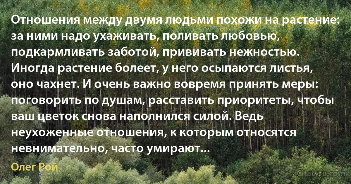 Отношения между двумя людьми похожи на растение: за ними надо ухаживать, поливать любовью, подкармливать заботой, прививать нежностью. Иногда растение болеет, у него осыпаются листья, оно чахнет. И очень важно вовремя принять меры: поговорить по душам, расставить приоритеты, чтобы ваш цветок снова наполнился силой. Ведь неухоженные отношения, к которым относятся невнимательно, часто умирают... (Олег Рой)