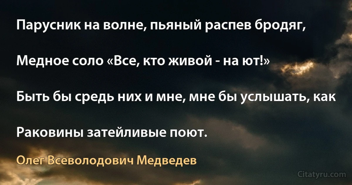 Парусник на волне, пьяный распев бродяг,

Медное соло «Все, кто живой - на ют!»

Быть бы средь них и мне, мне бы услышать, как

Раковины затейливые поют. (Олег Всеволодович Медведев)