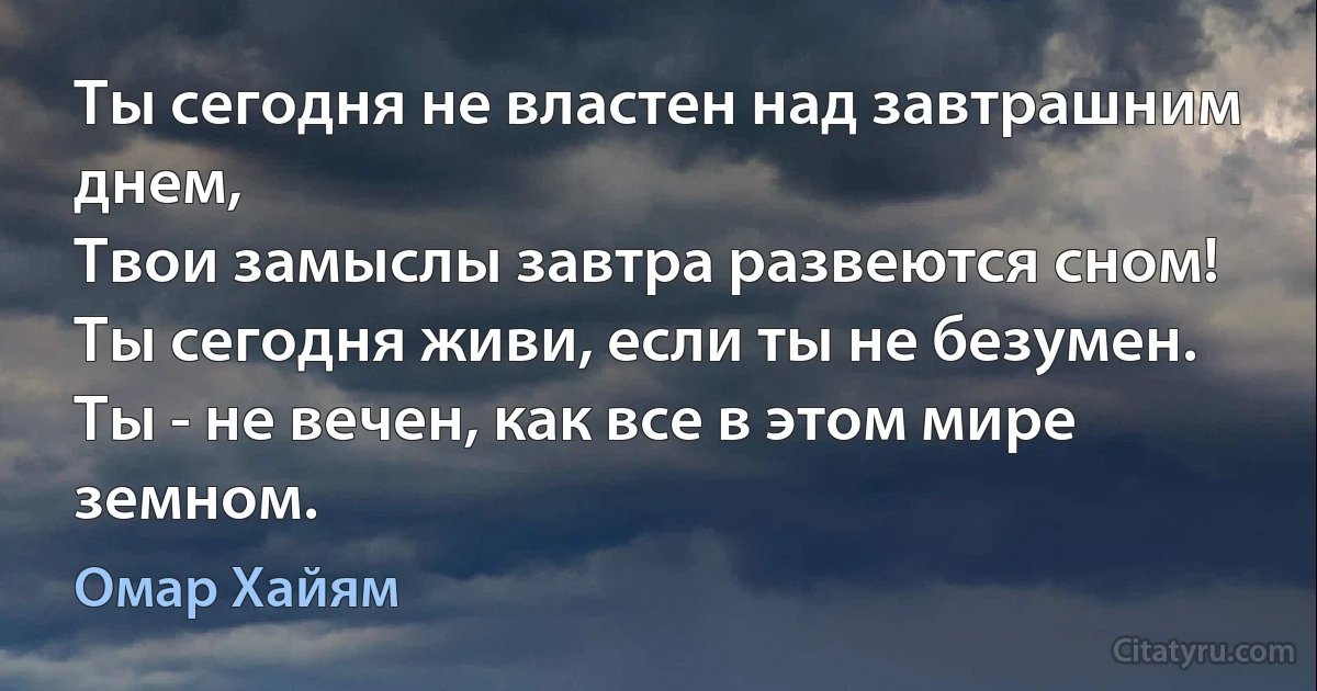 Ты сегодня не властен над завтрашним днем,
Твои замыслы завтра развеются сном!
Ты сегодня живи, если ты не безумен.
Ты - не вечен, как все в этом мире земном. (Омар Хайям)