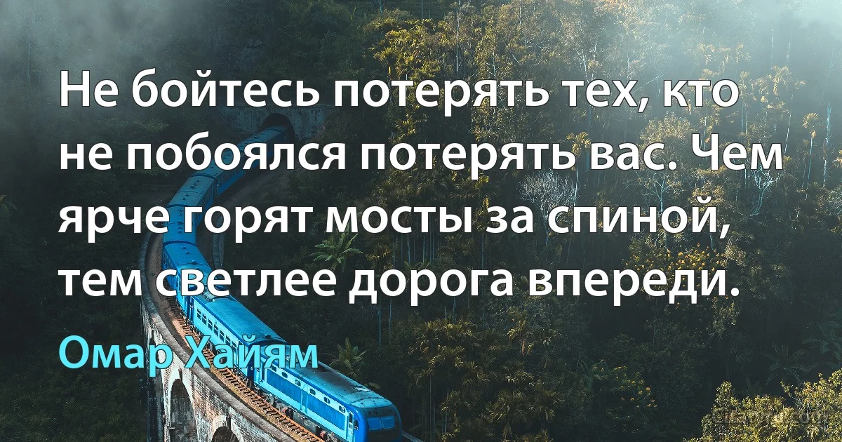 Не бойтесь потерять тех, кто не побоялся потерять вас. Чем ярче горят мосты за спиной, тем светлее дорога впереди. (Омар Хайям)