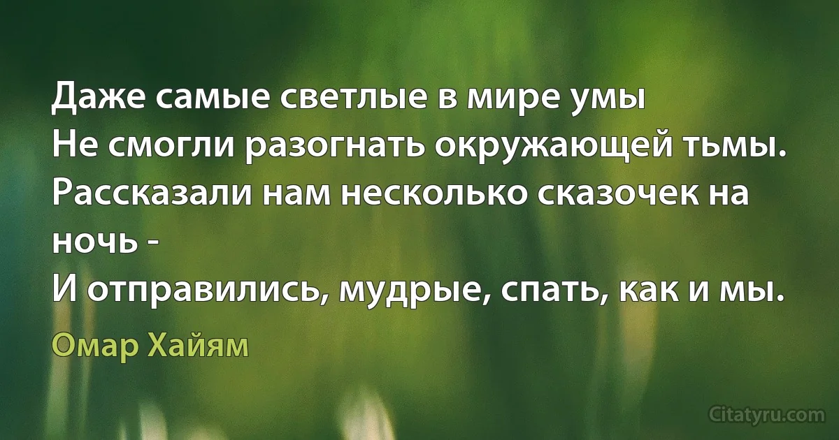 Даже самые светлые в мире умы
Не смогли разогнать окружающей тьмы. 
Рассказали нам несколько сказочек на ночь -
И отправились, мудрые, спать, как и мы. (Омар Хайям)