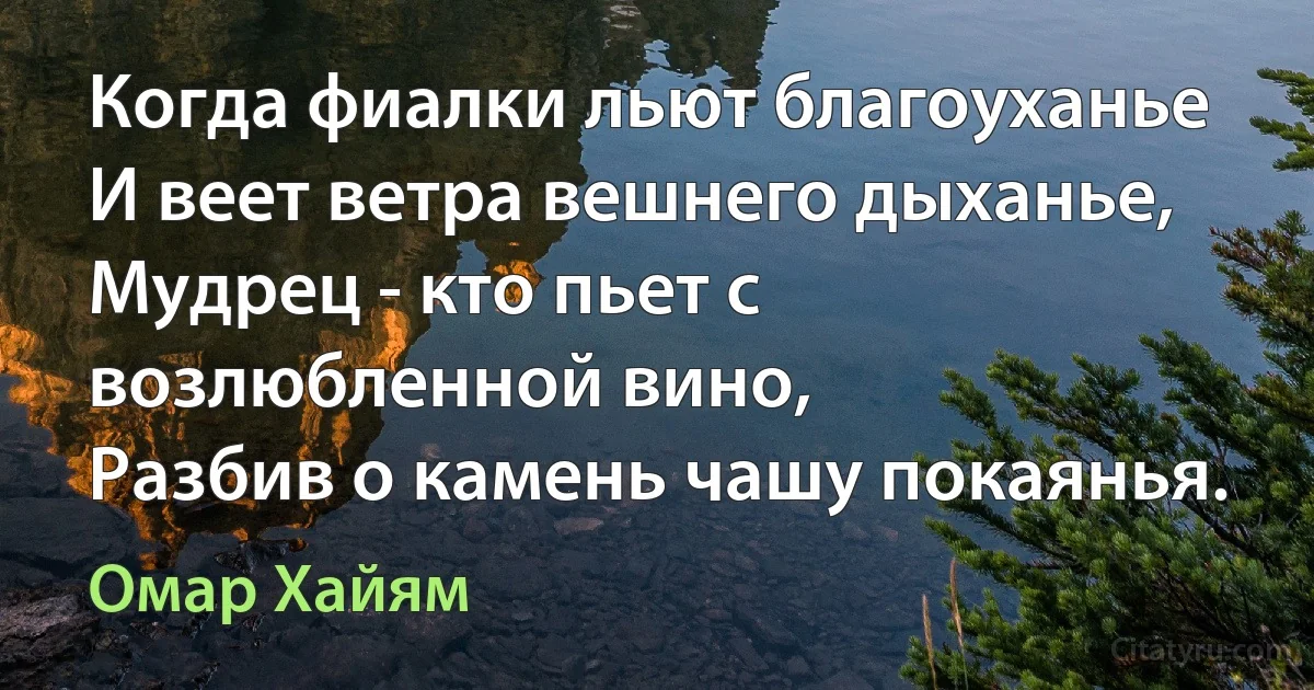 Когда фиалки льют благоуханье
И веет ветра вешнего дыханье,
Мудрец - кто пьет с возлюбленной вино,
Разбив о камень чашу покаянья. (Омар Хайям)