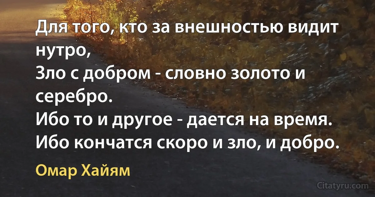 Для того, кто за внешностью видит нутро,
Зло с добром - словно золото и серебро.
Ибо то и другое - дается на время.
Ибо кончатся скоро и зло, и добро. (Омар Хайям)