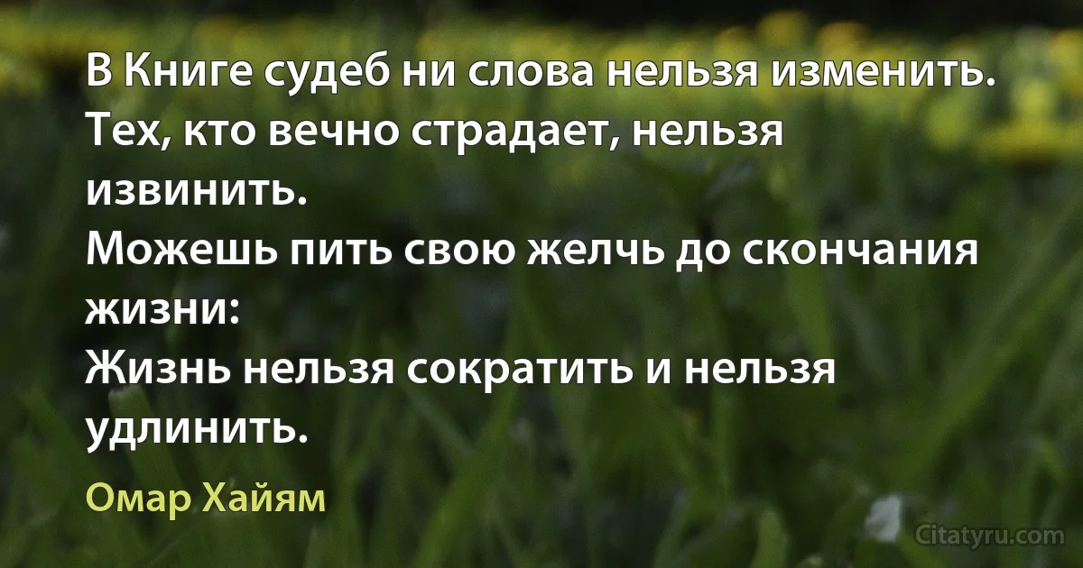 В Книге судеб ни слова нельзя изменить.
Тех, кто вечно страдает, нельзя извинить.
Можешь пить свою желчь до скончания жизни:
Жизнь нельзя сократить и нельзя удлинить. (Омар Хайям)