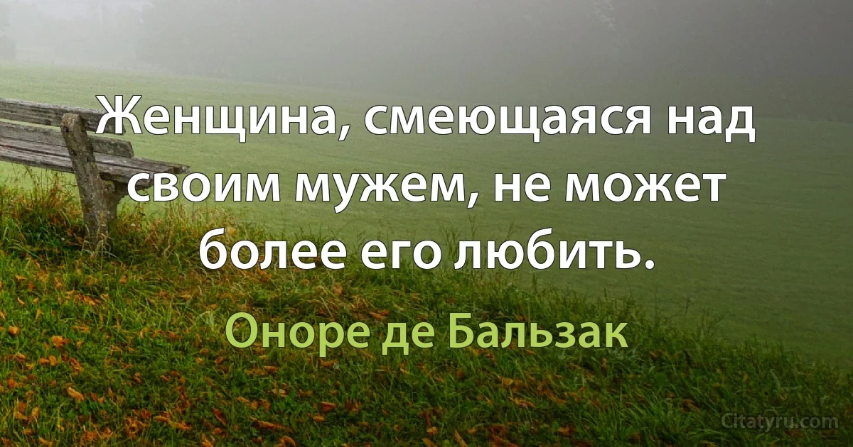 Женщина, смеющаяся над своим мужем, не может более его любить. (Оноре де Бальзак)