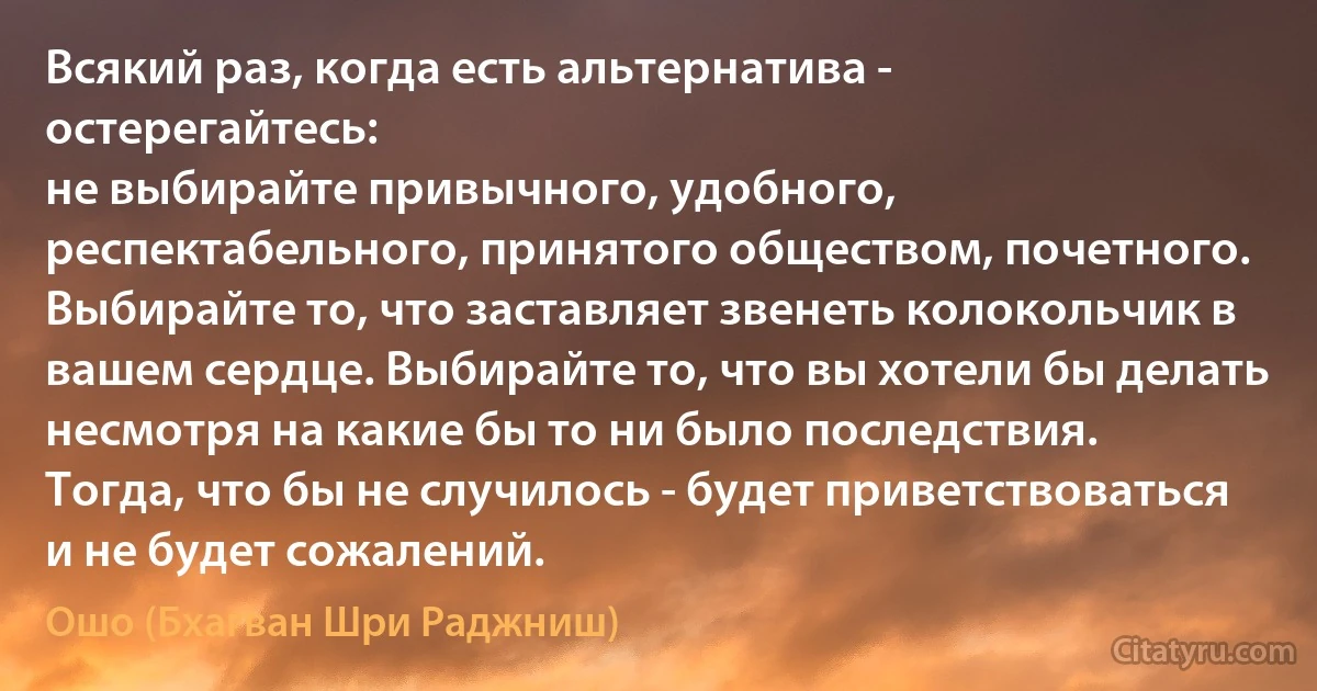 Всякий раз, когда есть альтернатива - остерегайтесь:
не выбирайте привычного, удобного, респектабельного, принятого обществом, почетного.
Выбирайте то, что заставляет звенеть колокольчик в вашем сердце. Выбирайте то, что вы хотели бы делать несмотря на какие бы то ни было последствия.
Тогда, что бы не случилось - будет приветствоваться и не будет сожалений. (Ошо (Бхагван Шри Раджниш))